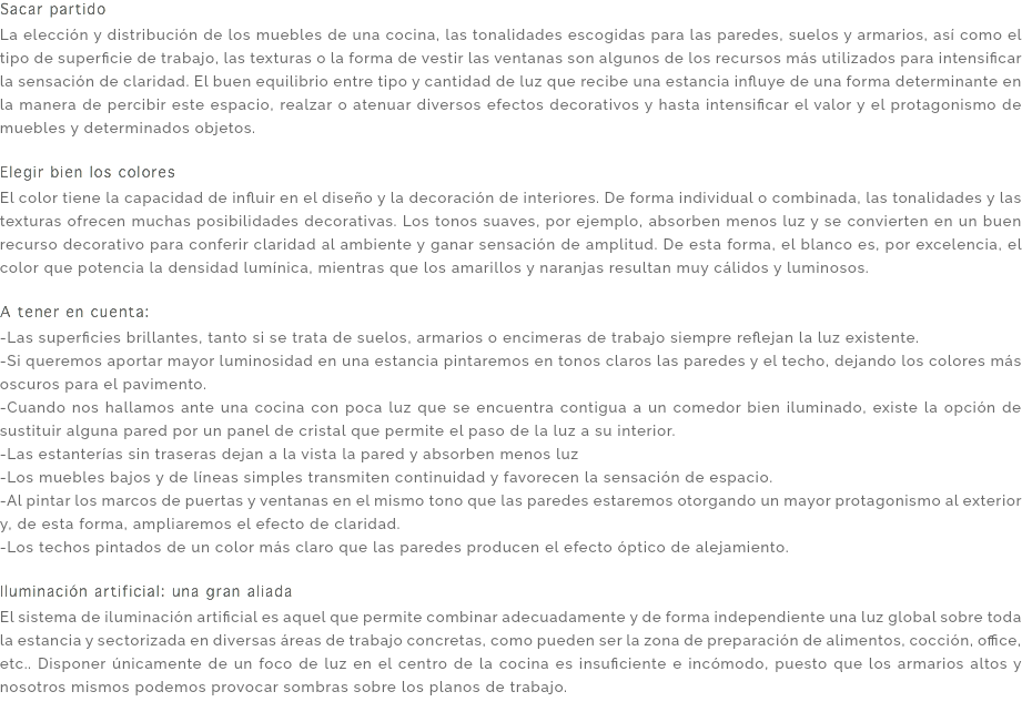 Sacar partido La elección y distribución de los muebles de una cocina, las tonalidades escogidas para las paredes, suelos y armarios, así como el tipo de superficie de trabajo, las texturas o la forma de vestir las ventanas son algunos de los recursos más utilizados para intensificar la sensación de claridad. El buen equilibrio entre tipo y cantidad de luz que recibe una estancia influye de una forma determinante en la manera de percibir este espacio, realzar o atenuar diversos efectos decorativos y hasta intensificar el valor y el protagonismo de muebles y determinados objetos. Elegir bien los colores El color tiene la capacidad de influir en el diseño y la decoración de interiores. De forma individual o combinada, las tonalidades y las texturas ofrecen muchas posibilidades decorativas. Los tonos suaves, por ejemplo, absorben menos luz y se convierten en un buen recurso decorativo para conferir claridad al ambiente y ganar sensación de amplitud. De esta forma, el blanco es, por excelencia, el color que potencia la densidad lumínica, mientras que los amarillos y naranjas resultan muy cálidos y luminosos. A tener en cuenta: -Las superficies brillantes, tanto si se trata de suelos, armarios o encimeras de trabajo siempre reflejan la luz existente. -Si queremos aportar mayor luminosidad en una estancia pintaremos en tonos claros las paredes y el techo, dejando los colores más oscuros para el pavimento. -Cuando nos hallamos ante una cocina con poca luz que se encuentra contigua a un comedor bien iluminado, existe la opción de sustituir alguna pared por un panel de cristal que permite el paso de la luz a su interior. -Las estanterías sin traseras dejan a la vista la pared y absorben menos luz -Los muebles bajos y de líneas simples transmiten continuidad y favorecen la sensación de espacio. -Al pintar los marcos de puertas y ventanas en el mismo tono que las paredes estaremos otorgando un mayor protagonismo al exterior y, de esta forma, ampliaremos el efecto de claridad. -Los techos pintados de un color más claro que las paredes producen el efecto óptico de alejamiento. Iluminación artificial: una gran aliada El sistema de iluminación artificial es aquel que permite combinar adecuadamente y de forma independiente una luz global sobre toda la estancia y sectorizada en diversas áreas de trabajo concretas, como pueden ser la zona de preparación de alimentos, cocción, office, etc.. Disponer únicamente de un foco de luz en el centro de la cocina es insuficiente e incómodo, puesto que los armarios altos y nosotros mismos podemos provocar sombras sobre los planos de trabajo. 