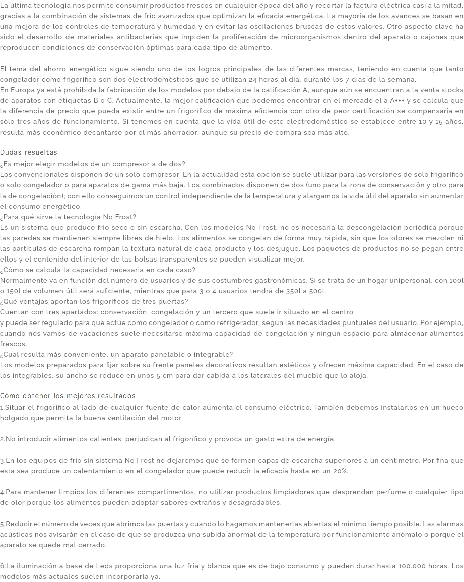 La última tecnología nos permite consumir productos frescos en cualquier época del año y recortar la factura eléctrica casi a la mitad, gracias a la combinación de sistemas de frío avanzados que optimizan la eficacia energética. La mayoría de los avances se basan en una mejora de los controles de temperatura y humedad y en evitar las oscilaciones bruscas de estos valores. Otro aspecto clave ha sido el desarrollo de materiales antibacterias que impiden la proliferación de microorganismos dentro del aparato o cajones que reproducen condiciones de conservación óptimas para cada tipo de alimento. El tema del ahorro energético sigue siendo uno de los logros principales de las diferentes marcas, teniendo en cuenta que tanto congelador como frigorífico son dos electrodomésticos que se utilizan 24 horas al día, durante los 7 días de la semana. En Europa ya está prohibida la fabricación de los modelos por debajo de la calificación A, aunque aún se encuentran a la venta stocks de aparatos con etiquetas B o C. Actualmente, la mejor calificación que podemos encontrar en el mercado el a A+++ y se calcula que la diferencia de precio que pueda existir entre un frigorífico de máxima eficiencia con otro de peor certificación se compensaría en sólo tres años de funcionamiento. Si tenemos en cuenta que la vida útil de este electrodoméstico se establece entre 10 y 15 años, resulta más económico decantarse por el más ahorrador, aunque su precio de compra sea más alto. Dudas resueltas ¿Es mejor elegir modelos de un compresor a de dos? Los convencionales disponen de un solo compresor. En la actualidad esta opción se suele utilizar para las versiones de solo frigorífico o solo congelador o para aparatos de gama más baja. Los combinados disponen de dos (uno para la zona de conservación y otro para la de congelación); con ello conseguimos un control independiente de la temperatura y alargamos la vida útil del aparato sin aumentar el consumo energético. ¿Para qué sirve la tecnología No Frost? Es un sistema que produce frío seco o sin escarcha. Con los modelos No Frost, no es necesaria la descongelación periódica porque las paredes se mantienen siempre libres de hielo. Los alimentos se congelan de forma muy rápida, sin que los olores se mezclen ni las partículas de escarcha rompan la textura natural de cada producto y los desjugue. Los paquetes de productos no se pegan entre ellos y el contenido del interior de las bolsas transparentes se pueden visualizar mejor. ¿Cómo se calcula la capacidad necesaria en cada caso? Normalmente va en función del número de usuarios y de sus costumbres gastronómicas. Si se trata de un hogar unipersonal, con 100l o 150l de volumen útil será suficiente, mientras que para 3 o 4 usuarios tendrá de 350l a 500l. ¿Qué ventajas aportan los frigoríficos de tres puertas? Cuentan con tres apartados: conservación, congelación y un tercero que suele ir situado en el centro y puede ser regulado para que actúe como congelador o como refrigerador, según las necesidades puntuales del usuario. Por ejemplo, cuando nos vamos de vacaciones suele necesitarse máxima capacidad de congelación y ningún espacio para almacenar alimentos frescos. ¿Cual resulta más conveniente, un aparato panelable o integrable? Los modelos preparados para fijar sobre su frente paneles decorativos resultan estéticos y ofrecen máxima capacidad. En el caso de los integrables, su ancho se reduce en unos 5 cm para dar cabida a los laterales del mueble que lo aloja. Cómo obtener los mejores resultados 1.Situar el frigorífico al lado de cualquier fuente de calor aumenta el consumo eléctrico. También debemos instalarlos en un hueco holgado que permita la buena ventilación del motor. 2.No introducir alimentos calientes: perjudican al frigorífico y provoca un gasto extra de energía. 3.En los equipos de frío sin sistema No Frost no dejaremos que se formen capas de escarcha superiores a un centímetro. Por fina que esta sea produce un calentamiento en el congelador que puede reducir la eficacia hasta en un 20%. 4.Para mantener limpios los diferentes compartimentos, no utilizar productos limpiadores que desprendan perfume o cualquier tipo de olor porque los alimentos pueden adoptar sabores extraños y desagradables. 5.Reducir el número de veces que abrimos las puertas y cuando lo hagamos mantenerlas abiertas el mínimo tiempo posible. Las alarmas acústicas nos avisarán en el caso de que se produzca una subida anormal de la temperatura por funcionamiento anómalo o porque el aparato se quede mal cerrado. 6.La iluminación a base de Leds proporciona una luz fría y blanca que es de bajo consumo y pueden durar hasta 100.000 horas. Los modelos más actuales suelen incorporarla ya.