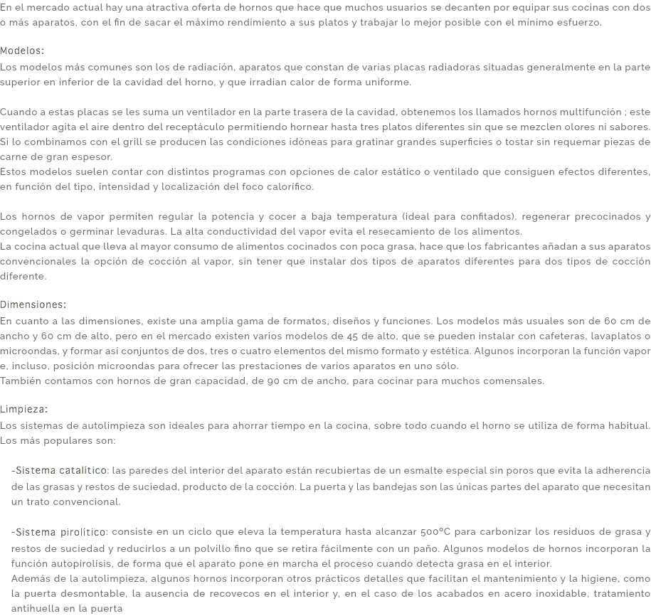 En el mercado actual hay una atractiva oferta de hornos que hace que muchos usuarios se decanten por equipar sus cocinas con dos o más aparatos, con el fin de sacar el máximo rendimiento a sus platos y trabajar lo mejor posible con el mínimo esfuerzo. Modelos: Los modelos más comunes son los de radiación, aparatos que constan de varias placas radiadoras situadas generalmente en la parte superior en inferior de la cavidad del horno, y que irradian calor de forma uniforme. Cuando a estas placas se les suma un ventilador en la parte trasera de la cavidad, obtenemos los llamados hornos multifunción ; este ventilador agita el aire dentro del receptáculo permitiendo hornear hasta tres platos diferentes sin que se mezclen olores ni sabores. Si lo combinamos con el grill se producen las condiciones idóneas para gratinar grandes superficies o tostar sin requemar piezas de carne de gran espesor. Estos modelos suelen contar con distintos programas con opciones de calor estático o ventilado que consiguen efectos diferentes, en función del tipo, intensidad y localización del foco calorífico. Los hornos de vapor permiten regular la potencia y cocer a baja temperatura (ideal para confitados), regenerar precocinados y congelados o germinar levaduras. La alta conductividad del vapor evita el resecamiento de los alimentos. La cocina actual que lleva al mayor consumo de alimentos cocinados con poca grasa, hace que los fabricantes añadan a sus aparatos convencionales la opción de cocción al vapor, sin tener que instalar dos tipos de aparatos diferentes para dos tipos de cocción diferente. Dimensiones: En cuanto a las dimensiones, existe una amplia gama de formatos, diseños y funciones. Los modelos más usuales son de 60 cm de ancho y 60 cm de alto, pero en el mercado existen varios modelos de 45 de alto, que se pueden instalar con cafeteras, lavaplatos o microondas, y formar así conjuntos de dos, tres o cuatro elementos del mismo formato y estética. Algunos incorporan la función vapor e, incluso, posición microondas para ofrecer las prestaciones de varios aparatos en uno sólo. También contamos con hornos de gran capacidad, de 90 cm de ancho, para cocinar para muchos comensales. Limpieza: Los sistemas de autolimpieza son ideales para ahorrar tiempo en la cocina, sobre todo cuando el horno se utiliza de forma habitual. Los más populares son: -Sistema catalítico: las paredes del interior del aparato están recubiertas de un esmalte especial sin poros que evita la adherencia de las grasas y restos de suciedad, producto de la cocción. La puerta y las bandejas son las únicas partes del aparato que necesitan un trato convencional. -Sistema pirolítico: consiste en un ciclo que eleva la temperatura hasta alcanzar 500ºC para carbonizar los residuos de grasa y restos de suciedad y reducirlos a un polvillo fino que se retira fácilmente con un paño. Algunos modelos de hornos incorporan la función autopirolísis, de forma que el aparato pone en marcha el proceso cuando detecta grasa en el interior. Además de la autolimpieza, algunos hornos incorporan otros prácticos detalles que facilitan el mantenimiento y la higiene, como la puerta desmontable, la ausencia de recovecos en el interior y, en el caso de los acabados en acero inoxidable, tratamiento antihuella en la puerta
