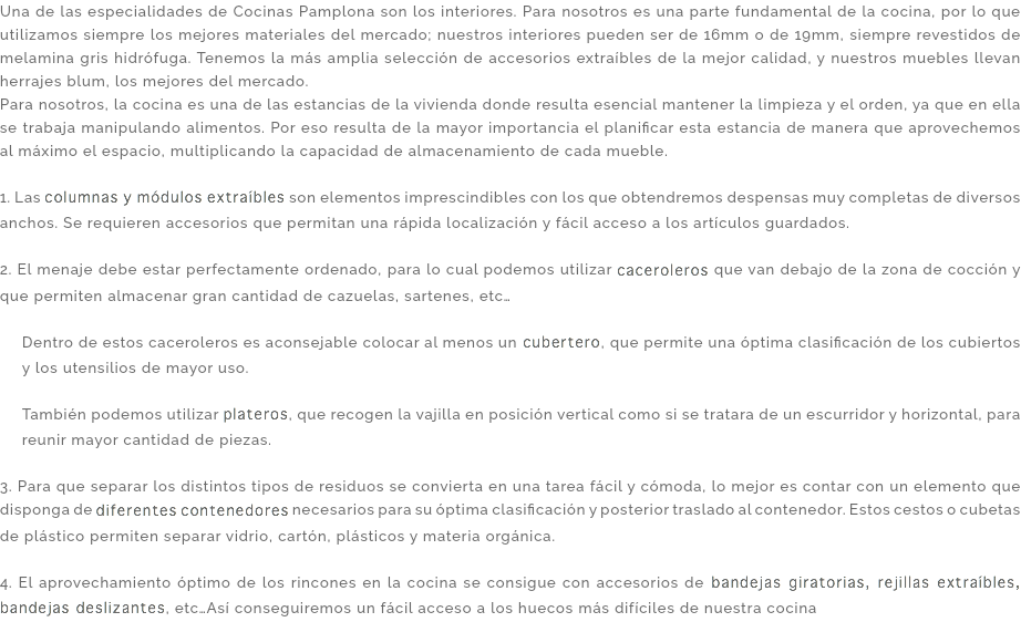 Una de las especialidades de Cocinas Pamplona son los interiores. Para nosotros es una parte fundamental de la cocina, por lo que utilizamos siempre los mejores materiales del mercado; nuestros interiores pueden ser de 16mm o de 19mm, siempre revestidos de melamina gris hidrófuga. Tenemos la más amplia selección de accesorios extraíbles de la mejor calidad, y nuestros muebles llevan herrajes blum, los mejores del mercado. Para nosotros, la cocina es una de las estancias de la vivienda donde resulta esencial mantener la limpieza y el orden, ya que en ella se trabaja manipulando alimentos. Por eso resulta de la mayor importancia el planificar esta estancia de manera que aprovechemos al máximo el espacio, multiplicando la capacidad de almacenamiento de cada mueble. 1. Las columnas y módulos extraíbles son elementos imprescindibles con los que obtendremos despensas muy completas de diversos anchos. Se requieren accesorios que permitan una rápida localización y fácil acceso a los artículos guardados. 2. El menaje debe estar perfectamente ordenado, para lo cual podemos utilizar caceroleros que van debajo de la zona de cocción y que permiten almacenar gran cantidad de cazuelas, sartenes, etc… Dentro de estos caceroleros es aconsejable colocar al menos un cubertero, que permite una óptima clasificación de los cubiertos y los utensilios de mayor uso. También podemos utilizar plateros, que recogen la vajilla en posición vertical como si se tratara de un escurridor y horizontal, para reunir mayor cantidad de piezas. 3. Para que separar los distintos tipos de residuos se convierta en una tarea fácil y cómoda, lo mejor es contar con un elemento que disponga de diferentes contenedores necesarios para su óptima clasificación y posterior traslado al contenedor. Estos cestos o cubetas de plástico permiten separar vidrio, cartón, plásticos y materia orgánica. 4. El aprovechamiento óptimo de los rincones en la cocina se consigue con accesorios de bandejas giratorias, rejillas extraíbles, bandejas deslizantes, etc…Así conseguiremos un fácil acceso a los huecos más difíciles de nuestra cocina